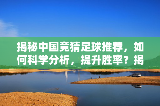 揭秘中国竟猜足球推荐，如何科学分析，提升胜率？揭秘中国竞猜足球推荐，如何科学分析，提升胜率？