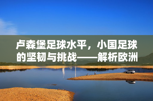 卢森堡足球水平，小国足球的坚韧与挑战——解析欧洲最小国家在绿茵场上的独特轨迹，卢森堡足球水平，小国足球的坚韧与挑战——解析欧洲最小国家在绿茵场上的独特轨迹
