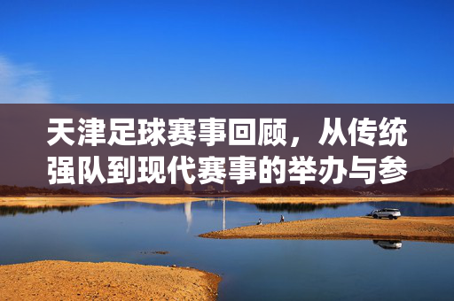 天津足球赛事回顾,从传统强队到现代赛事的举办与参与