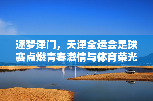 逐梦津门，天津全运会足球赛点燃青春激情与体育荣光，逐梦津门，天津全运会足球赛点燃青春激情与体育荣光