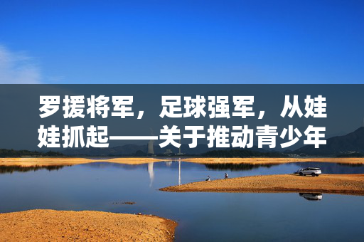 罗援将军，足球强军，从娃娃抓起——关于推动青少年足球发展的战略思考，罗援将军谈足球强军，从娃娃抓起 推动青少年足球发展的战略思考