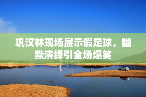 巩汉林现场展示假足球，幽默演绎引全场爆笑