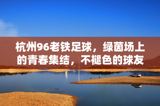 杭州96老铁足球，绿茵场上的青春集结，不褪色的球友情，杭州96老铁足球，绿茵场上的青春集结，不褪色的球友情