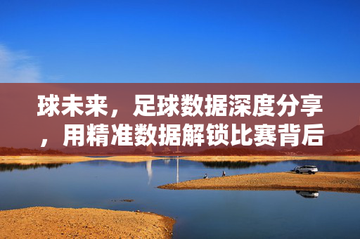 球未来，足球数据深度分享，用精准数据解锁比赛背后的故事，球未来，足球数据深度分享，用精准数据解锁比赛背后的故事