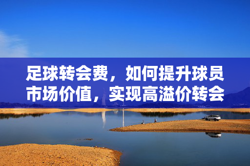 足球转会费，如何提升球员市场价值，实现高溢价转会？足球转会费，如何提升球员市场价值，实现高溢价转会？