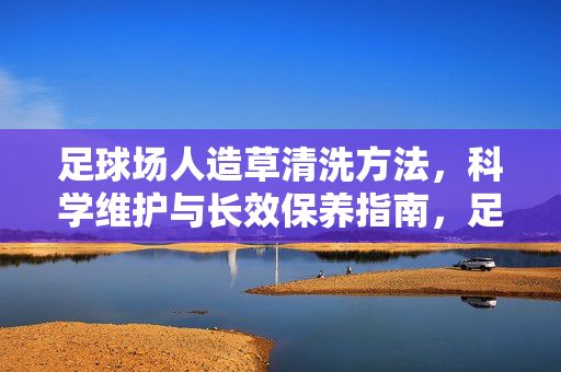 足球场人造草清洗方法，科学维护与长效保养指南，足球场人造草清洗方法与科学维护保养指南