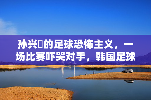 孙兴慜的足球恐怖主义，一场比赛吓哭对手，韩国足球的精神力量与心理冲击