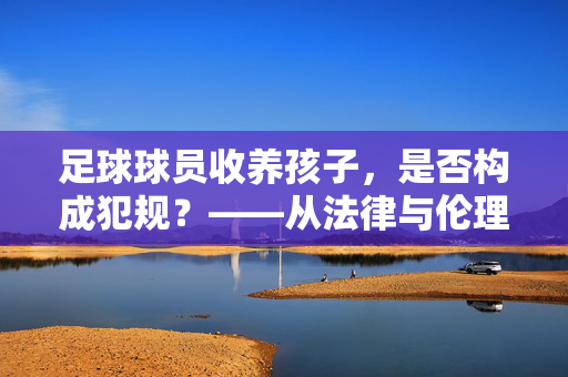足球球员收养孩子，是否构成犯规？——从法律与伦理视角的探讨，足球球员收养孩子，是否构成犯规？——从法律与伦理视角的探讨