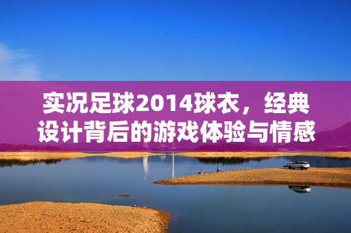 实况足球2014球衣，经典设计背后的游戏体验与情感共鸣，实况足球2014球衣，经典设计背后的游戏体验与情感共鸣