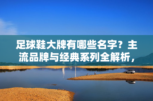 足球鞋大牌有哪些名字？主流品牌与经典系列全解析，足球鞋大牌有哪些名字？主流品牌与经典系列全解析