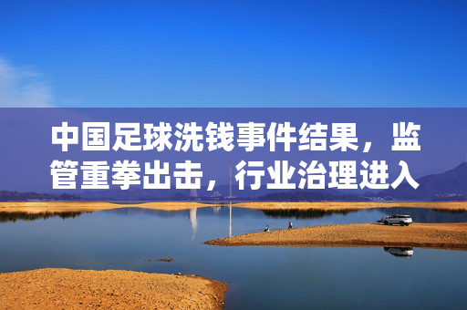 中国足球洗钱事件结果，监管重拳出击，行业治理进入新阶段，中国足球洗钱事件结果出炉，监管重拳出击，行业治理开启新阶段