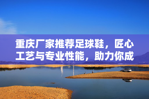 重庆厂家推荐足球鞋，匠心工艺与专业性能，助力你成为球场上的焦点，重庆厂家足球鞋推荐，匠心工艺与专业性能，助力成为球场焦点