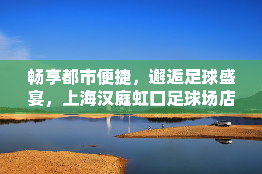 畅享都市便捷,邂逅足球盛宴,上海汉庭虹口足球场店,你的理想下榻地,上海汉庭虹口足球场店,畅享都市便捷,邂逅足球盛宴的理想下榻地