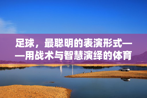 足球，最聪明的表演形式——用战术与智慧演绎的体育诗篇，足球，最聪明的表演形式——用战术与智慧演绎的体育诗篇