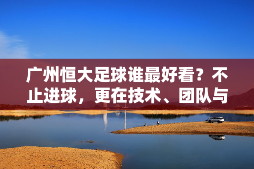 广州恒大足球谁最好看？不止进球，更在技术、团队与精神的融合中闪耀，广州恒大足球，谁最好看？技术、团队与精神的闪耀融合