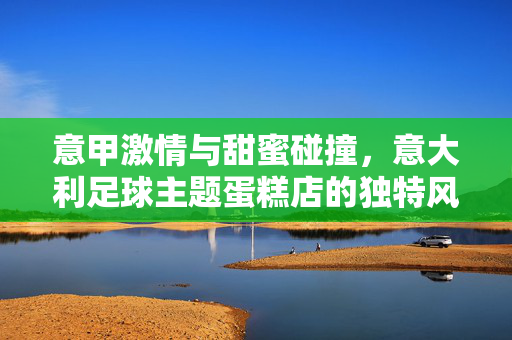 意甲激情与甜蜜碰撞，意大利足球主题蛋糕店的独特风情，意甲激情与甜蜜碰撞，意大利足球主题蛋糕店的独特风情
