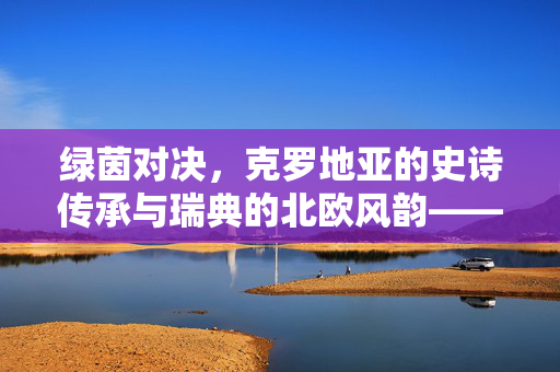 绿茵对决，克罗地亚的史诗传承与瑞典的北欧风韵——足球文化里的国家印记，绿茵对决，克罗地亚的史诗传承与瑞典的北欧风韵——足球文化里的国家印记