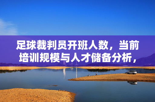 足球裁判员开班人数，当前培训规模与人才储备分析，足球裁判员开班人数、培训规模与人才储备分析