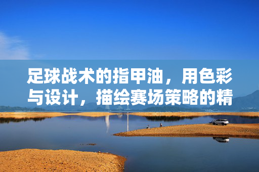 足球战术的指甲油，用色彩与设计，描绘赛场策略的精致美学，足球战术的指甲油，用色彩与设计描绘赛场策略的精致美学
