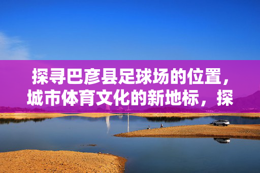 探寻巴彦县足球场的位置，城市体育文化的新地标，探寻巴彦县足球场的位置，城市体育文化的新地标