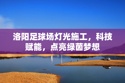 洛阳足球场灯光施工，科技赋能，点亮绿茵梦想