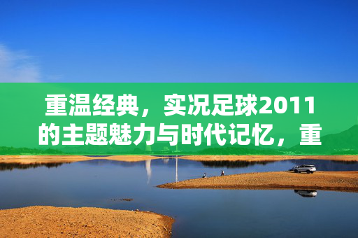 重温经典，实况足球2011的主题魅力与时代记忆，重温经典，实况足球2011的主题魅力与时代记忆