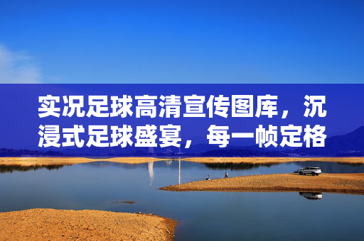 实况足球高清宣传图库，沉浸式足球盛宴，每一帧定格经典瞬间，实况足球高清宣传图库，沉浸式足球盛宴，每一帧定格经典瞬间