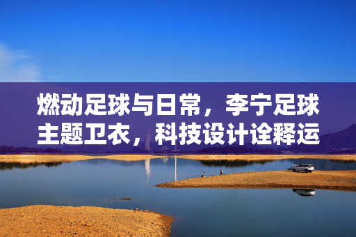 燃动足球与日常，李宁足球主题卫衣，科技设计诠释运动潮流，李宁足球主题卫衣，燃动足球日常，科技设计诠释运动潮流