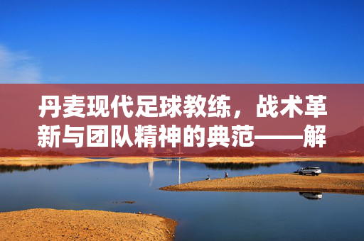 丹麦现代足球教练,战术革新与团队精神的典范——解析其足球哲学与时代影响,丹麦现代足球教练,战术革新与团队精神的典范——解析其足球哲学与时代影响