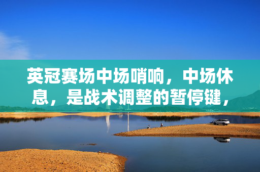英冠赛场中场哨响，中场休息，是战术调整的暂停键，更是球员们积蓄力量的加油站，英冠中场哨响，战术调整的暂停键，球员力量的加油站