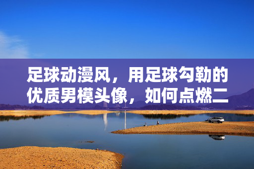 足球动漫风，用足球勾勒的优质男模头像，如何点燃二次元热情？足球动漫风头像，足球勾勒的优质男模，如何点燃二次元热情？
