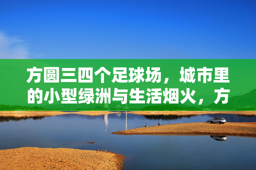 方圆三四个足球场,城市里的小型绿洲与生活烟火,方圆三四个足球场,城市里的绿洲与生活烟火