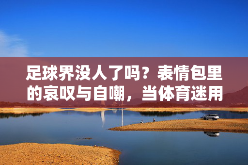 足球界没人了吗？表情包里的哀叹与自嘲，当体育迷用幽默吐槽足球界的乱局，足球界没人了吗？体育迷用表情包自嘲哀叹足球乱局