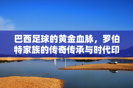 巴西足球的黄金血脉，罗伯特家族的传奇传承与时代印记，巴西足球的黄金血脉，罗伯特家族的传奇传承与时代印记