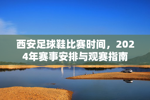 西安足球鞋比赛时间，2024年赛事安排与观赛指南