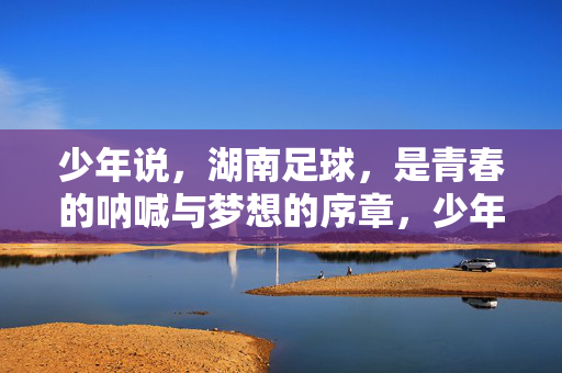 少年说,湖南足球,是青春的呐喊与梦想的序章,少年说,湖南足球,青春的呐喊与梦想的序章