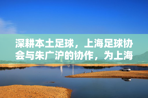 深耕本土足球，上海足球协会与朱广沪的协作，为上海足球注入新动能，深耕本土足球，上海足球协会与朱广沪协作，为上海足球注入新动能