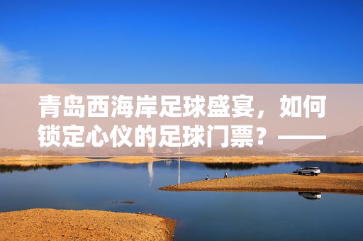 青岛西海岸足球盛宴，如何锁定心仪的足球门票？——从购票攻略到观赛体验全解析，青岛西海岸足球盛宴，如何锁定心仪的足球门票？——从购票攻略到观赛体验全解析