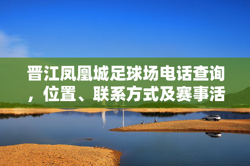 晋江凤凰城足球场电话查询，位置、联系方式及赛事活动指南，晋江凤凰城足球场，位置、联系方式、电话查询及赛事活动指南