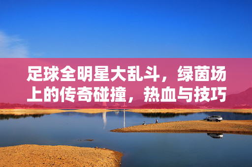 足球全明星大乱斗，绿茵场上的传奇碰撞，热血与技巧的极限狂欢，足球全明星大乱斗，绿茵传奇碰撞，热血与技巧的极限狂欢