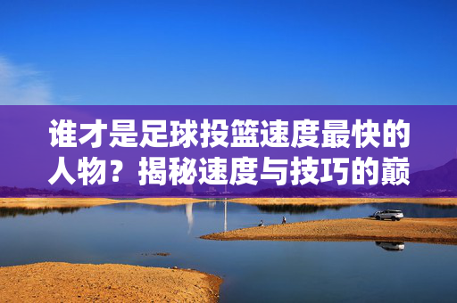 谁才是足球投篮速度最快的人物?揭秘速度与技巧的巅峰对决