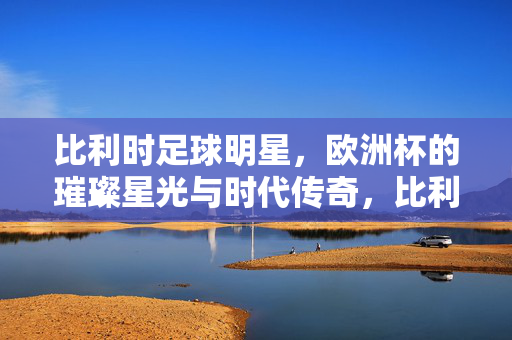 比利时足球明星，欧洲杯的璀璨星光与时代传奇，比利时足球明星，欧洲杯的璀璨星光与时代传奇