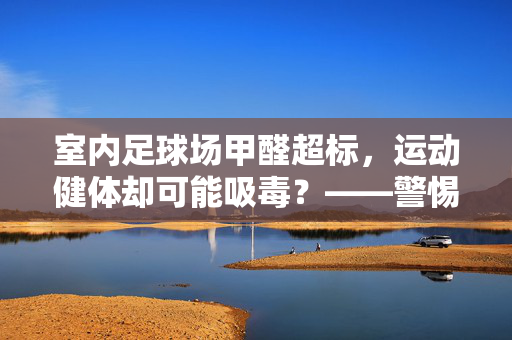 室内足球场甲醛超标，运动健体却可能吸毒？——警惕装修污染的健康隐患