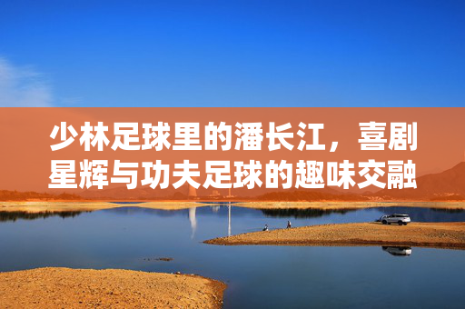 少林足球里的潘长江，喜剧星辉与功夫足球的趣味交融，少林足球里的潘长江，喜剧星辉与功夫足球的趣味交融