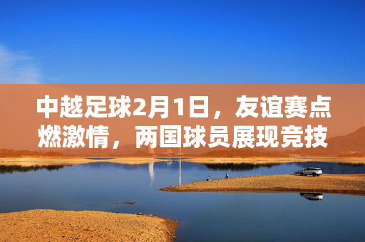 中越足球2月1日，友谊赛点燃激情，两国球员展现竞技风采