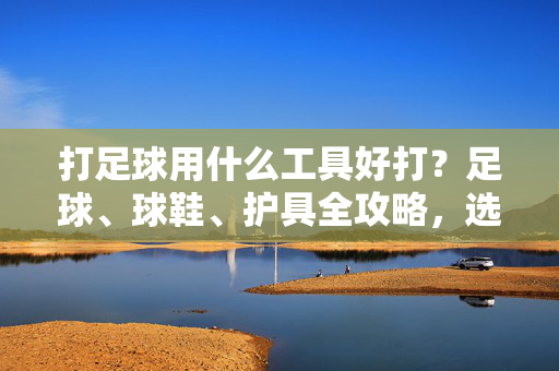 打足球用什么工具好打？足球、球鞋、护具全攻略，选对装备让运动更畅快，打足球用什么工具好？足球、球鞋、护具全攻略，选对装备让运动更畅快