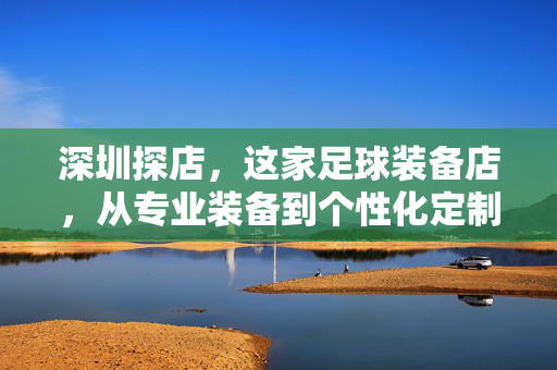 深圳探店，这家足球装备店，从专业装备到个性化定制，成为足球爱好者的装备库，深圳探店，这家足球装备店，从专业装备到个性化定制，成为足球爱好者的装备库