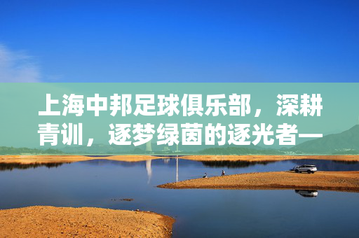 上海中邦足球俱乐部，深耕青训，逐梦绿茵的逐光者——解码本土足球的传承与活力