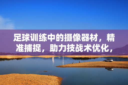 足球训练中的摄像器材，精准捕捉，助力技战术优化，足球训练中的摄像器材，精准捕捉，助力技战术优化