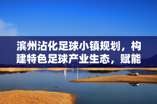 滨州沾化足球小镇规划，构建特色足球产业生态，赋能区域发展新动能，滨州沾化足球小镇规划，构建特色足球产业生态，赋能区域发展新动能